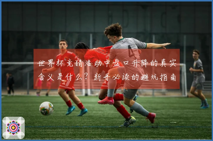世界杯竞猜活动中盘口升降的真实含义是什么？新手必读的避坑指南