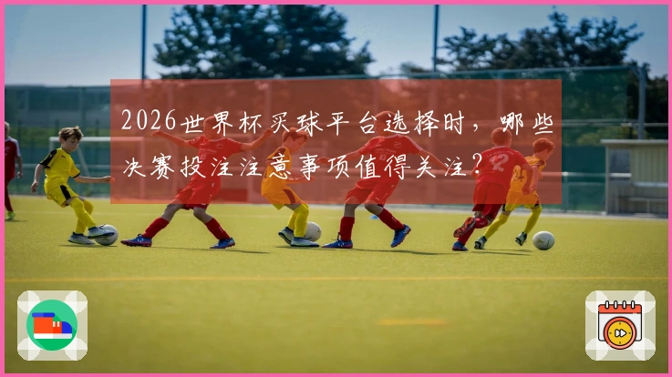 2026世界杯买球平台选择时，哪些决赛投注注意事项值得关注？