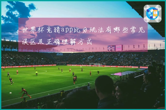 世界杯竞猜app比分玩法有哪些常见误区及正确理解方式