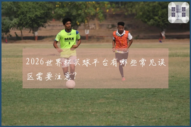 2026世界杯买球平台有哪些常见误区需要注意？