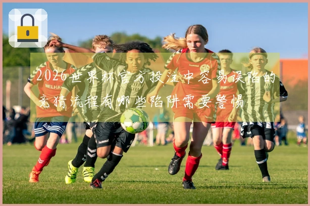 2026世界杯官方投注中容易误陷的竞猜流程有哪些陷阱需要警惕