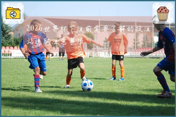 2026世界杯下注前需要了解的投注站选取注意事项